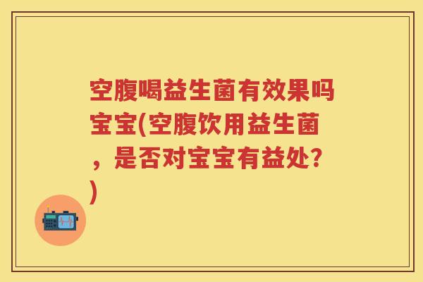 空腹喝益生菌有效果吗宝宝(空腹饮用益生菌，是否对宝宝有益处？)