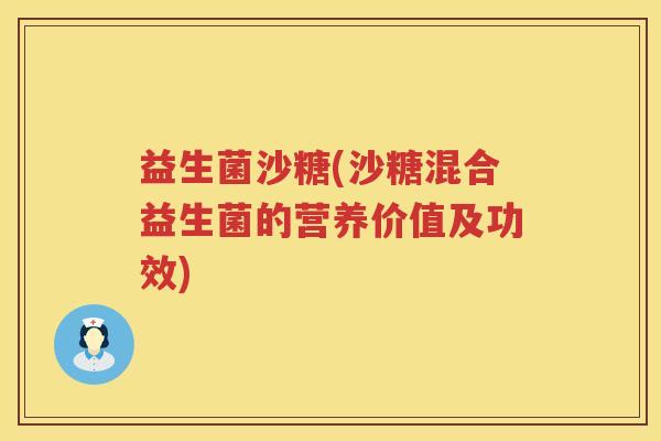 益生菌沙糖(沙糖混合益生菌的营养价值及功效) 益生菌沙糖(沙糖混合益生菌的营养价值及功效)
