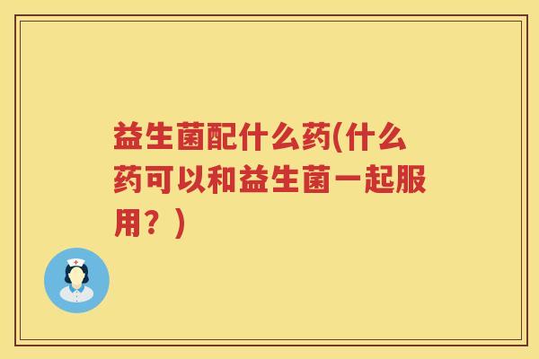 益生菌配什么药(什么药可以和益生菌一起服用?) 益生菌配什么药(什么药可以和益生菌一起服用?)