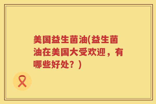 美国益生菌油(益生菌油在美国大受欢迎,有哪些好处?) 美国益生菌油(益生菌油在美国大受欢迎,有哪些好处?)
