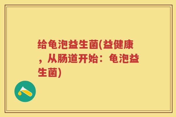 给龟泡益生菌(益健康,从肠道开始:龟泡益生菌) 给龟泡益生菌(益健康,从肠道开始:龟泡益生菌)