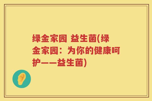绿金家园 益生菌(绿金家园：为你的健康呵护——益生菌)