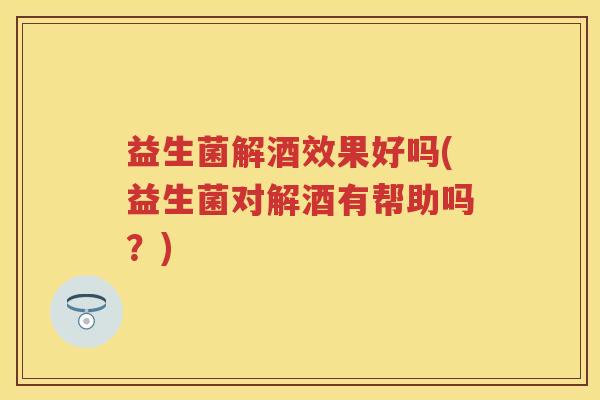 益生菌解酒效果好吗(益生菌对解酒有帮助吗？)