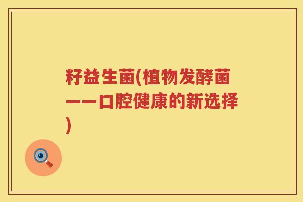 籽益生菌(植物发酵菌——口腔健康的新选择) 籽益生菌(植物发酵菌——口腔健康的新选择)