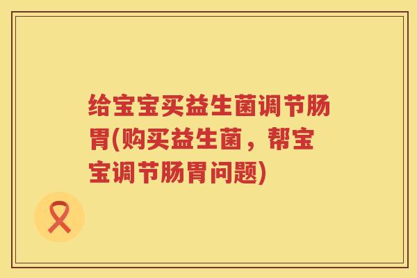 给宝宝买益生菌调节肠胃(购买益生菌,帮宝宝调节肠胃问题) 给宝宝买益生菌调节肠胃(购买益生菌,帮宝宝调节肠胃问题)