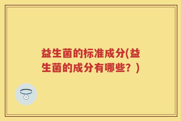 益生菌的标准成分(益生菌的成分有哪些?) 益生菌的标准成分(益生菌的成分有哪些?)