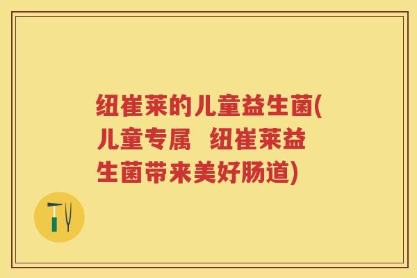 纽崔莱的儿童益生菌(儿童专属  纽崔莱益生菌带来美好肠道)