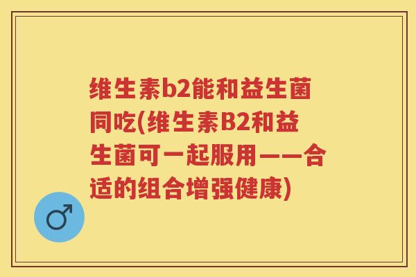 维生素b2能和益生菌同吃(维生素B2和益生菌可一起服用——合适的组合增强健康) 维生素b2能和益生菌同吃(维生素B2和益生菌可一起服用——合适的组合增强健康)