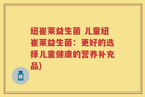 纽崔莱益生菌 儿童纽崔莱益生菌:更好的选择儿童健康的营养补充品) 纽崔莱益生菌 儿童纽崔莱益生菌:更好的选择儿童健康的营养补充品)