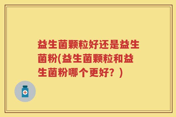 益生菌颗粒好还是益生菌粉(益生菌颗粒和益生菌粉哪个更好?) 益生菌颗粒好还是益生菌粉(益生菌颗粒和益生菌粉哪个更好?)