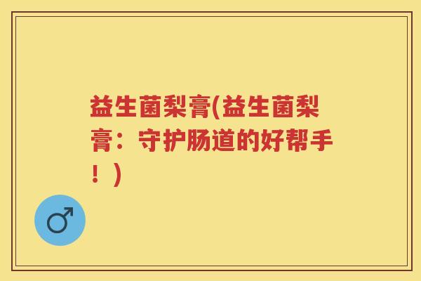 益生菌梨膏(益生菌梨膏:守护肠道的好帮手!) 益生菌梨膏(益生菌梨膏:守护肠道的好帮手!)