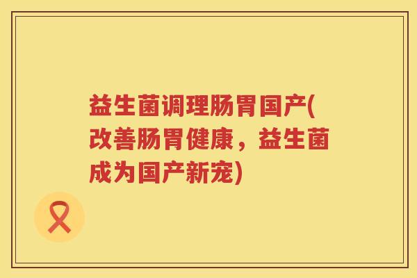 益生菌调理肠胃国产(改善肠胃健康,益生菌成为国产新宠) 益生菌调理肠胃国产(改善肠胃健康,益生菌成为国产新宠)