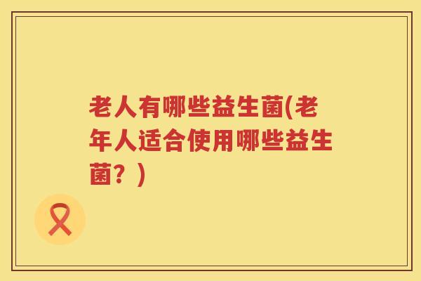 老人有哪些益生菌(老年人适合使用哪些益生菌?) 老人有哪些益生菌(老年人适合使用哪些益生菌?)