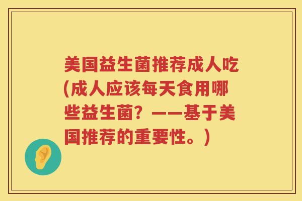 美国益生菌推荐成人吃(成人应该每天食用哪些益生菌?——基于美国推荐的重要性。) 美国益生菌推荐成人吃(成人应该每天食用哪些益生菌?——基于美国推荐的重要性。)