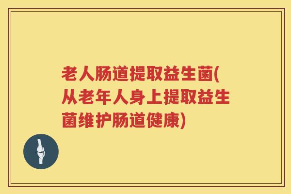 老人肠道提取益生菌(从老年人身上提取益生菌维护肠道健康) 老人肠道提取益生菌(从老年人身上提取益生菌维护肠道健康)