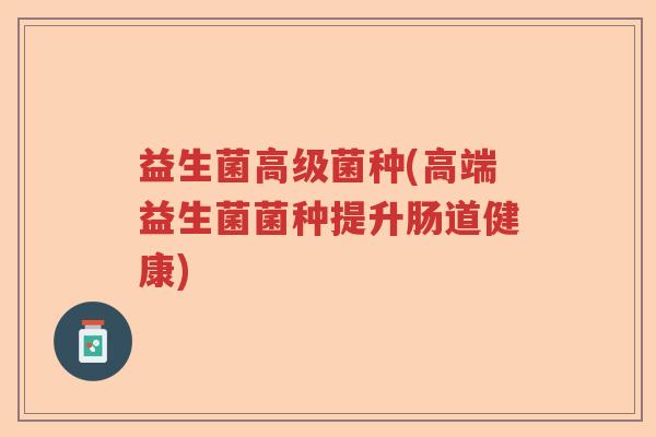 益生菌高级菌种(高端益生菌菌种提升肠道健康)