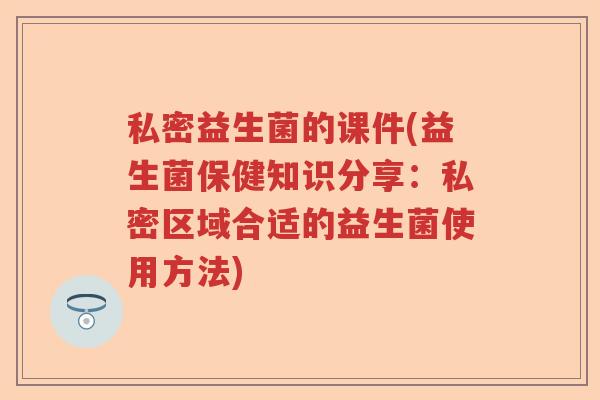 私密益生菌的课件(益生菌保健知识分享:私密区域合适的益生菌使用方法) 私密益生菌的课件(益生菌保健知识分享:私密区域合适的益生菌使用方法)