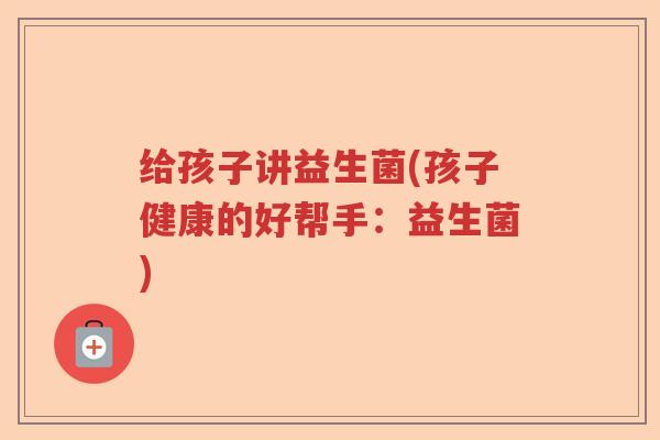给孩子讲益生菌(孩子健康的好帮手:益生菌) 给孩子讲益生菌(孩子健康的好帮手:益生菌)