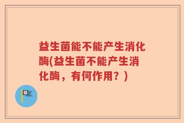 益生菌能不能产生消化酶(益生菌不能产生消化酶,有何作用?) 益生菌能不能产生消化酶(益生菌不能产生消化酶,有何作用?)