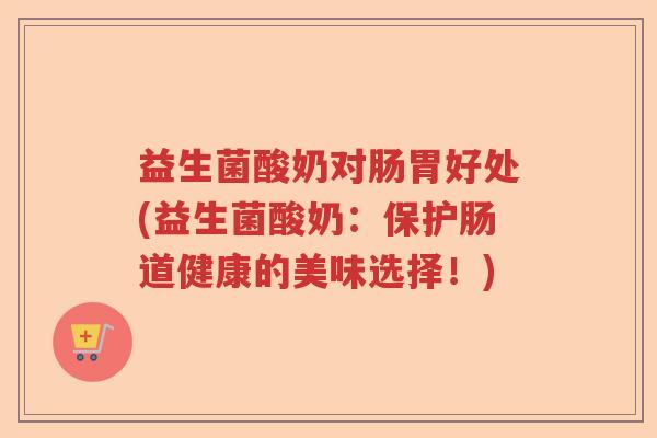 益生菌酸奶对肠胃好处(益生菌酸奶：保护肠道健康的美味选择！)