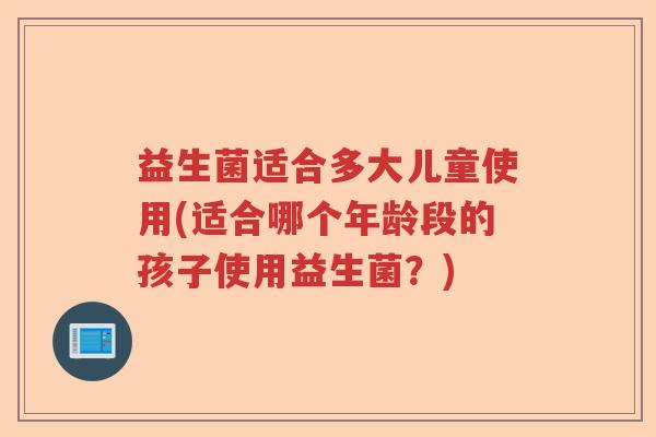 益生菌适合多大儿童使用(适合哪个年龄段的孩子使用益生菌?) 益生菌适合多大儿童使用(适合哪个年龄段的孩子使用益生菌?)