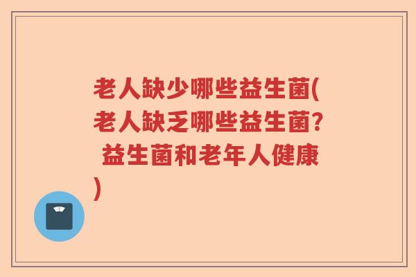 老人缺少哪些益生菌(老人缺乏哪些益生菌? 益生菌和老年人健康) 老人缺少哪些益生菌(老人缺乏哪些益生菌? 益生菌和老年人健康)