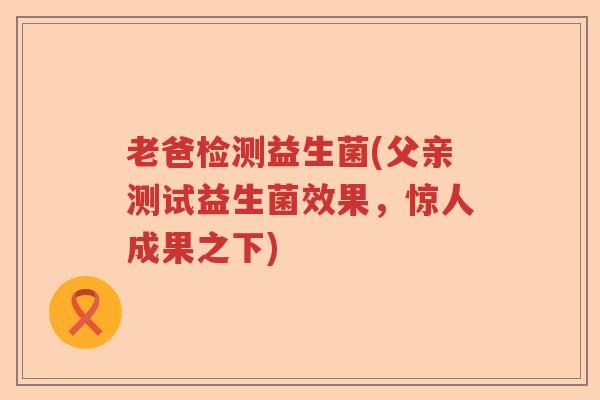老爸检测益生菌(父亲测试益生菌效果,惊人成果之下) 老爸检测益生菌(父亲测试益生菌效果,惊人成果之下)