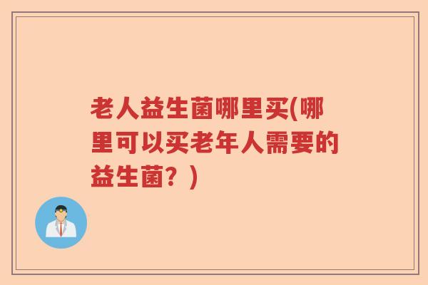 老人益生菌哪里买(哪里可以买老年人需要的益生菌?) 老人益生菌哪里买(哪里可以买老年人需要的益生菌?)