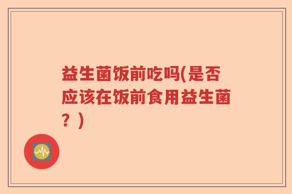 益生菌饭前吃吗(是否应该在饭前食用益生菌?) 益生菌饭前吃吗(是否应该在饭前食用益生菌?)