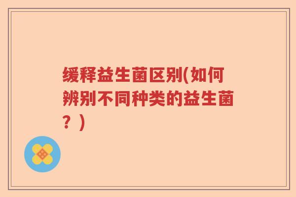缓释益生菌区别(如何辨别不同种类的益生菌?) 缓释益生菌区别(如何辨别不同种类的益生菌?)