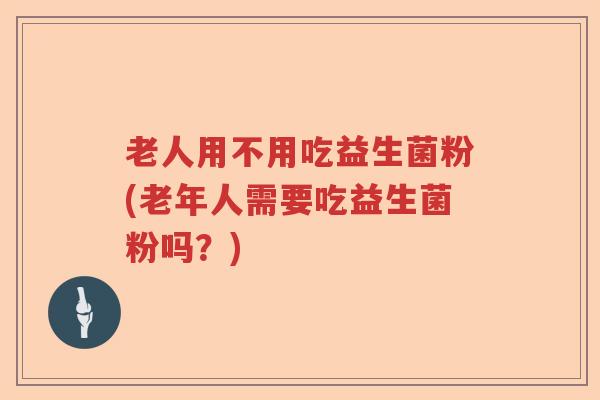 老人用不用吃益生菌粉(老年人需要吃益生菌粉吗?) 老人用不用吃益生菌粉(老年人需要吃益生菌粉吗?)