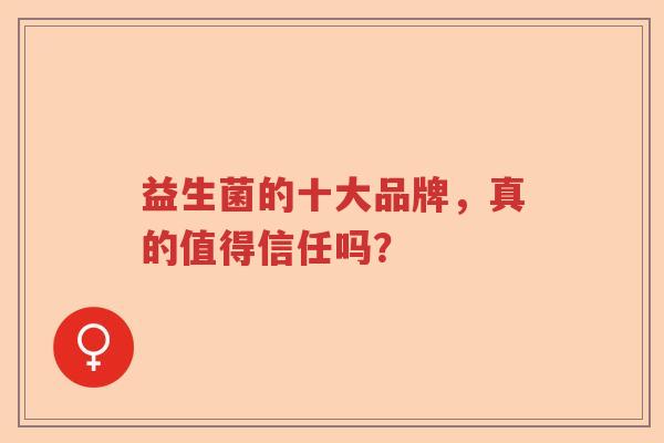益生菌的十大品牌,真的值得信任吗? 益生菌的十大品牌,真的值得信任吗?