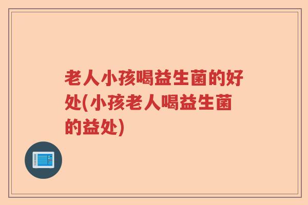 老人小孩喝益生菌的好处(小孩老人喝益生菌的益处)