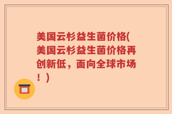 美国云杉益生菌价格(美国云杉益生菌价格再创新低，面向全球市场！)