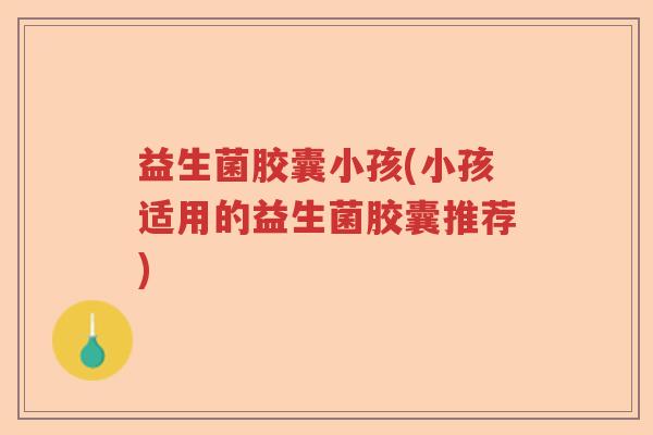 益生菌胶囊小孩(小孩适用的益生菌胶囊推荐) 益生菌胶囊小孩(小孩适用的益生菌胶囊推荐)