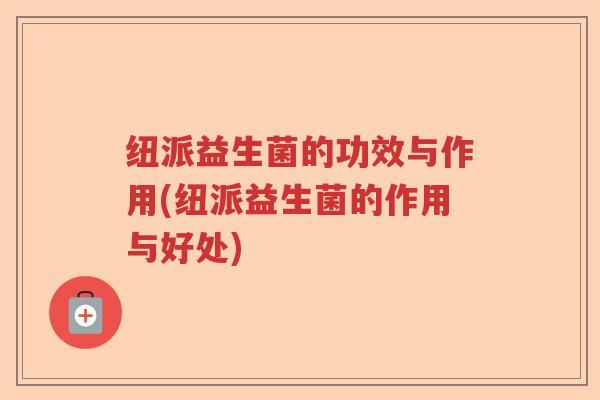 纽派益生菌的功效与作用(纽派益生菌的作用与好处) 纽派益生菌的功效与作用(纽派益生菌的作用与好处)