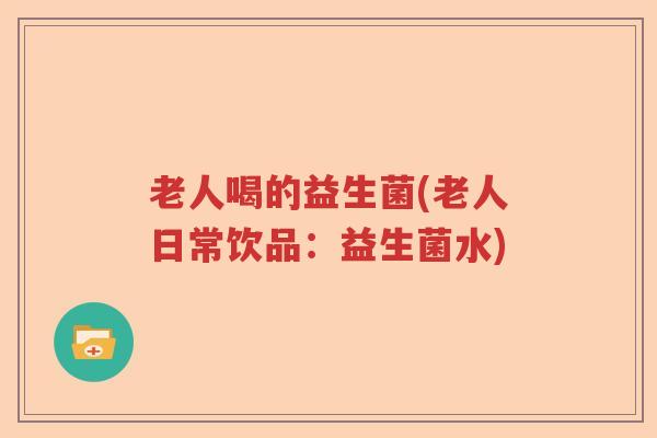 老人喝的益生菌(老人日常饮品:益生菌水) 老人喝的益生菌(老人日常饮品:益生菌水)