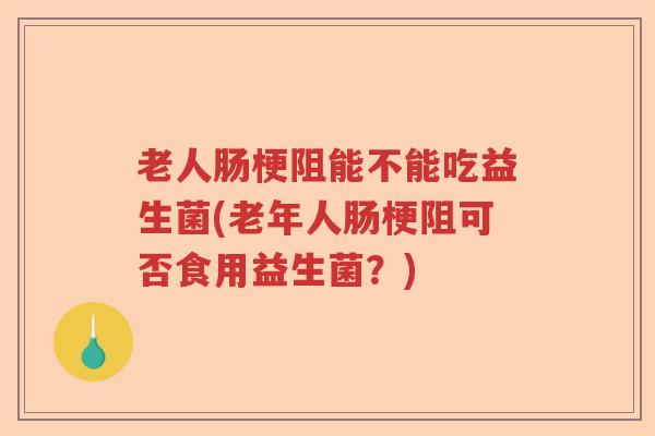 老人肠梗阻能不能吃益生菌(老年人肠梗阻可否食用益生菌？)