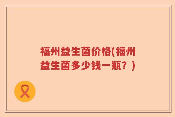 福州益生菌价格(福州益生菌多少钱一瓶?) 福州益生菌价格(福州益生菌多少钱一瓶?)