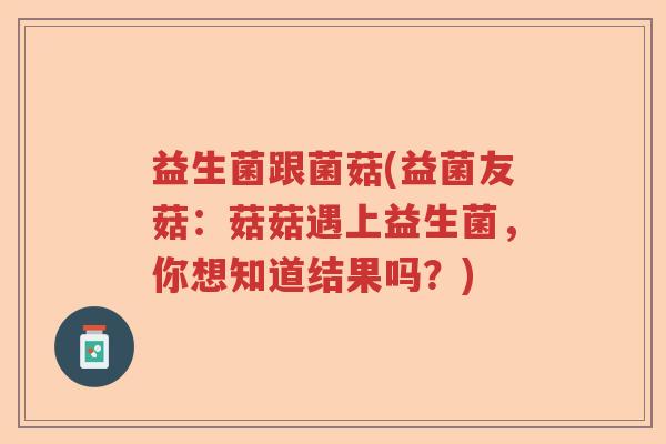 益生菌跟菌菇(益菌友菇:菇菇遇上益生菌,你想知道结果吗?) 益生菌跟菌菇(益菌友菇:菇菇遇上益生菌,你想知道结果吗?)