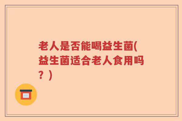 老人是否能喝益生菌(益生菌适合老人食用吗？)