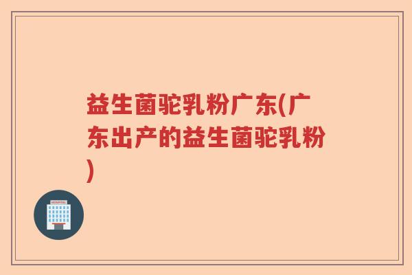 益生菌驼乳粉广东(广东出产的益生菌驼乳粉)