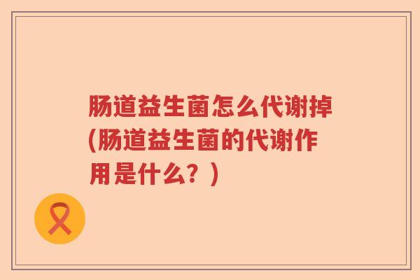 肠道益生菌怎么代谢掉(肠道益生菌的代谢作用是什么?) 肠道益生菌怎么代谢掉(肠道益生菌的代谢作用是什么?)