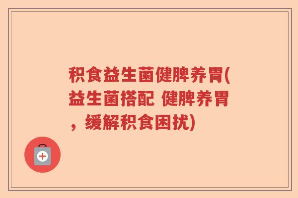 积食益生菌健脾养胃(益生菌搭配 健脾养胃,缓解积食困扰) 积食益生菌健脾养胃(益生菌搭配 健脾养胃,缓解积食困扰)