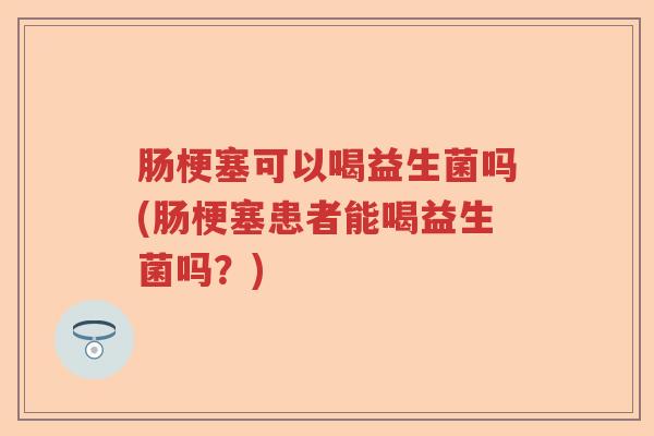 肠梗塞可以喝益生菌吗(肠梗塞患者能喝益生菌吗？)