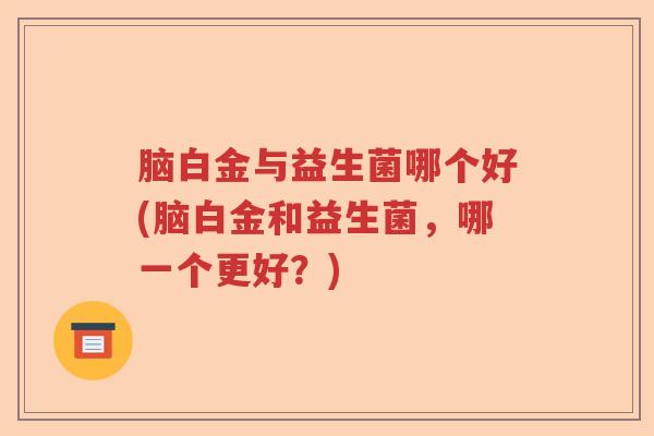 脑白金与益生菌哪个好(脑白金和益生菌,哪一个更好?) 脑白金与益生菌哪个好(脑白金和益生菌,哪一个更好?)