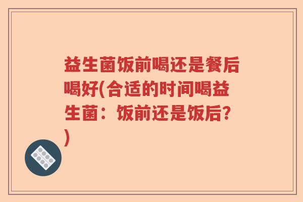 益生菌饭前喝还是餐后喝好(合适的时间喝益生菌:饭前还是饭后?) 益生菌饭前喝还是餐后喝好(合适的时间喝益生菌:饭前还是饭后?)