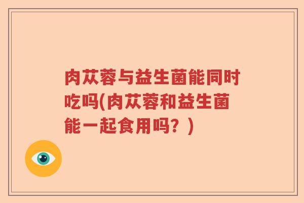 肉苁蓉与益生菌能同时吃吗(肉苁蓉和益生菌能一起食用吗?) 肉苁蓉与益生菌能同时吃吗(肉苁蓉和益生菌能一起食用吗?)