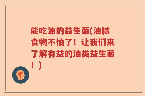 能吃油的益生菌(油腻食物不怕了!让我们来了解有益的油类益生菌!) 能吃油的益生菌(油腻食物不怕了!让我们来了解有益的油类益生菌!)