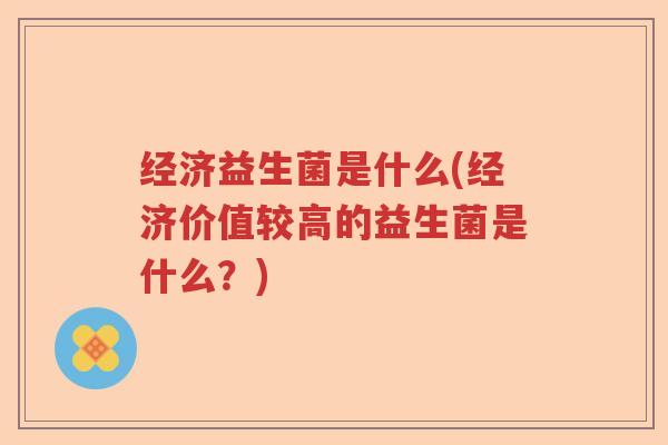 经济益生菌是什么(经济价值较高的益生菌是什么?) 经济益生菌是什么(经济价值较高的益生菌是什么?)